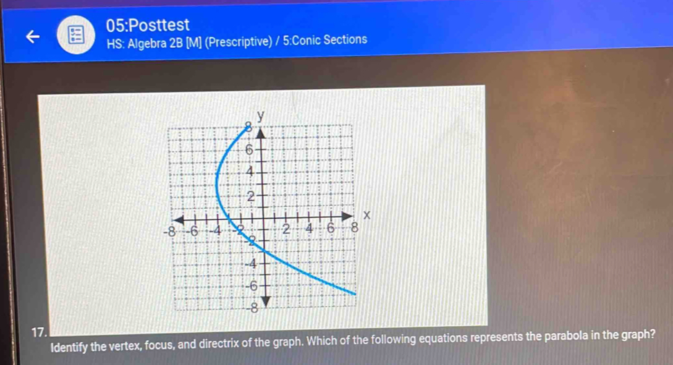 05:Posttest 
HS: Algebra 2B [M] (Prescriptive) / 5:Conic Sections 
17. 
Identify the vertex, focus, and directrix of the graph. Which of the following equations represents the parabola in the graph?