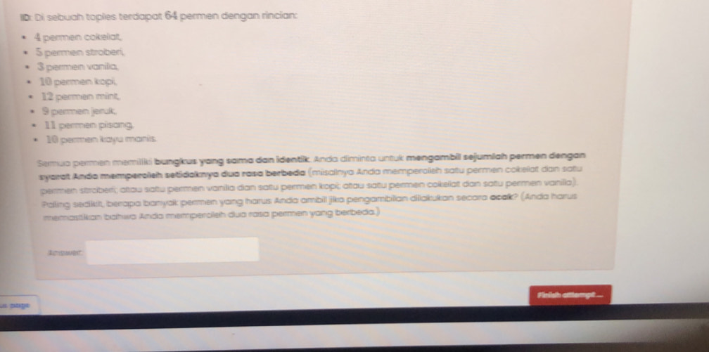 ID: Di sebuah toples terdapat 64 permen dengan rincian:
4 permen cokeliat,
5 permen stroberi,
3 permen vanilia,
10 permen kopi,
12 permen mint,
9 permen jeruk;
11 permen pisang
10 permen kayu manis 
Semuo permen memiiki bungkus yang sama dan identik. Anda diminta untuk mengambil sejumlah permen dengan 
syarat Anda memperoleh setidaknya dua rasa berbeda (misalnya Anda memperoleh satu permen cokelat dan satu 
permen stroberi; atau saftu permen vanilia dan satu permen kopi; atau satu permen cokellat dan satu permen vanilia). 
Paling sedkkit, berapa banyak permen yang harus Anda ambill jika pengambilian dišakukan secara aoak? (Anda harus 
memastikan bahwa Anda memperolieh dua rasa permen yang berbeda.) 
Retsmadnt 
Fintsth