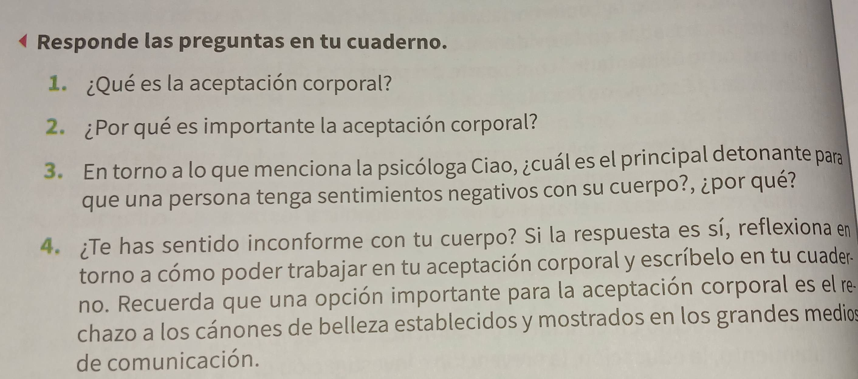 Responde las preguntas en tu cuaderno. 
1 ¿Qué es la aceptación corporal? 
2. ¿Por qué es importante la aceptación corporal? 
3. En torno a lo que menciona la psicóloga Ciao, ¿cuál es el principal detonante para 
que una persona tenga sentimientos negativos con su cuerpo?, ¿por qué? 
4. ¿Te has sentido inconforme con tu cuerpo? Si la respuesta es sí, reflexiona en 
torno a cómo poder trabajar en tu aceptación corporal y escríbelo en tu cuader- 
no. Recuerda que una opción importante para la aceptación corporal es el re 
chazo a los cánones de belleza establecidos y mostrados en los grandes medio 
de comunicación.