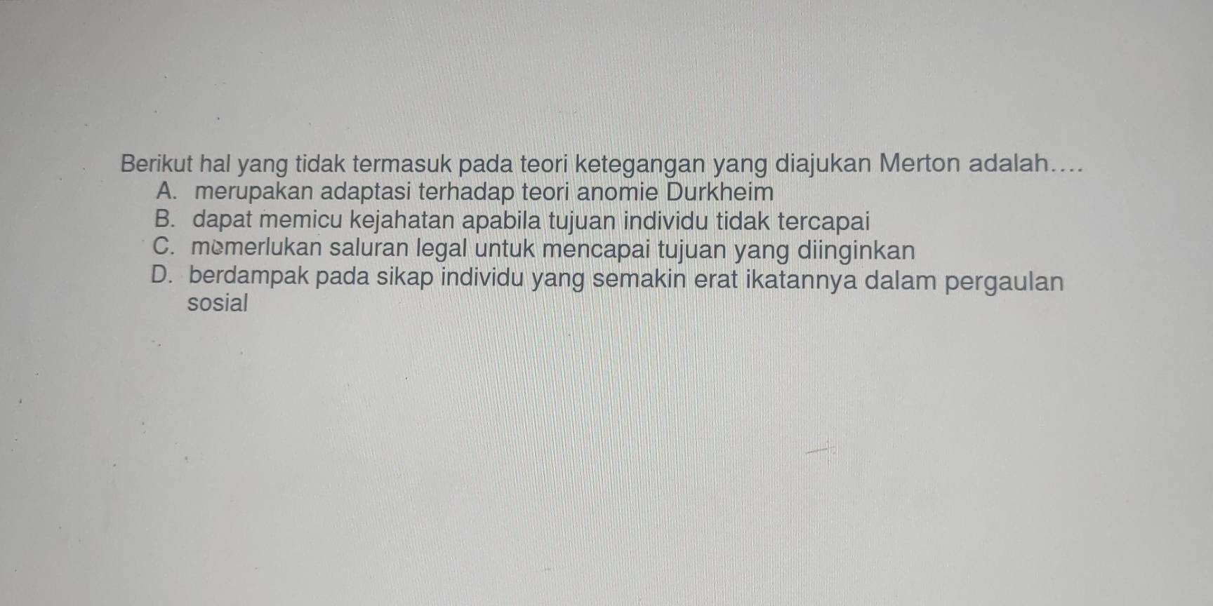 Berikut hal yang tidak termasuk pada teori ketegangan yang diajukan Merton adalah....
A. merupakan adaptasi terhadap teori anomie Durkheim
B. dapat memicu kejahatan apabila tujuan individu tidak tercapai
C. memerlukan saluran legal untuk mencapai tujuan yang diinginkan
D. berdampak pada sikap individu yang semakin erat ikatannya dalam pergaulan
sosial