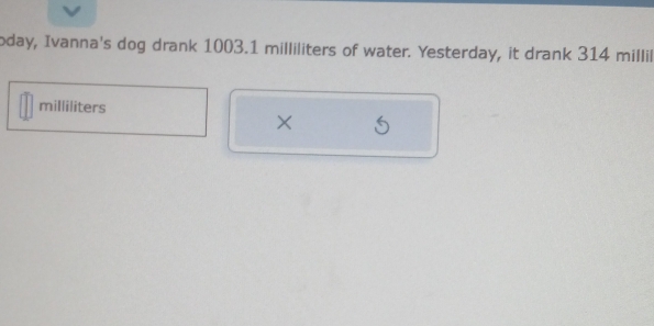 oday, Ivanna's dog drank 1003.1 milliliters of water. Yesterday, it drank 314 millil
milliliters
×