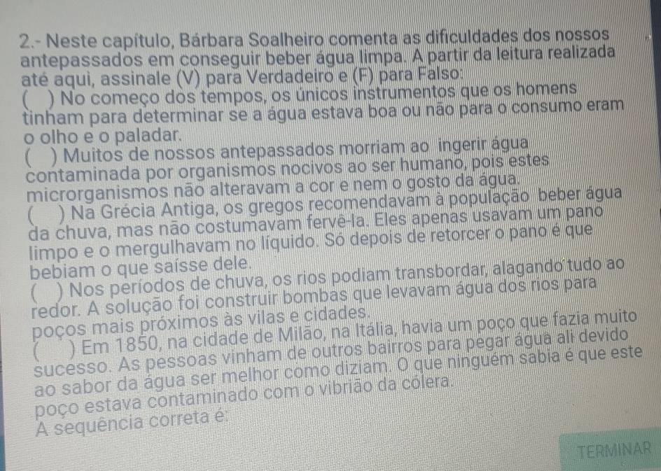 2.- Neste capítulo, Bárbara Soalheiro comenta as dificuldades dos nossos
antepassados em conseguir beber água limpa. A partir da leitura realizada
até aqui, assinale (V) para Verdadeiro e (F) para Falso:
( ) No começo dos tempos, os únicos instrumentos que os homens
tinham para determinar se a água estava boa ou não para o consumo eram
o olho e o paladar.
( ) Muitos de nossos antepassados morriam ao ingerir água
contaminada por organismos nocivos ao ser humano, pois estes
microrganismos não alteravam a cor e nem o gosto da água.
 ) Na Grécia Antiga, os gregos recomendavam à população beber água
da chuva, mas não costumavam fervê-la. Eles apenas usavam um pano
limpo e o mergulhavam no líquido. Só depois de retorcer o pano é que
bebiam o que saísse dele.
) Nos períodos de chuva, os rios podiam transbordar, alagando tudo ao
redor. A solução foi construir bombas que levavam água dos rios para
poços mais próximos às vilas e cidades.
( ) Em 1850, na cidade de Milão, na Itália, havia um poço que fazia muito
sucesso. As pessoas vinham de outros bairros para pegar água ali devido
ao sabor da água ser melhor como diziam. O que ninguém sabia é que este
poço estava contaminado com o vibrião da cólera.
A sequência correta é:
TERMINAR