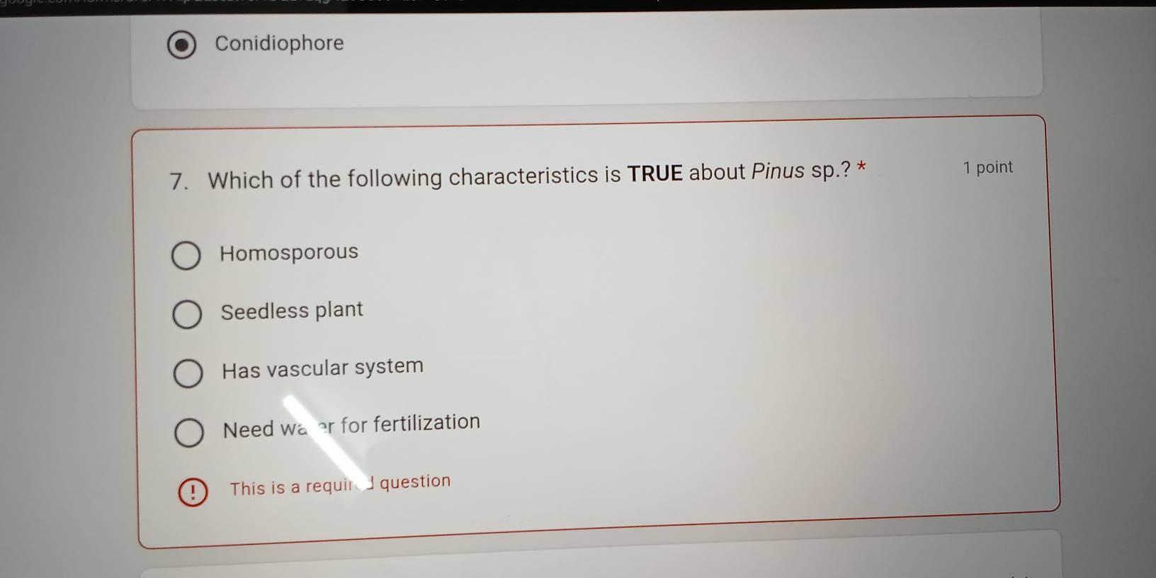 Conidiophore
7. Which of the following characteristics is TRUE about Pinus sp.? * 1 point
Homosporous
Seedless plant
Has vascular system
Need water for fertilization
This is a requir question