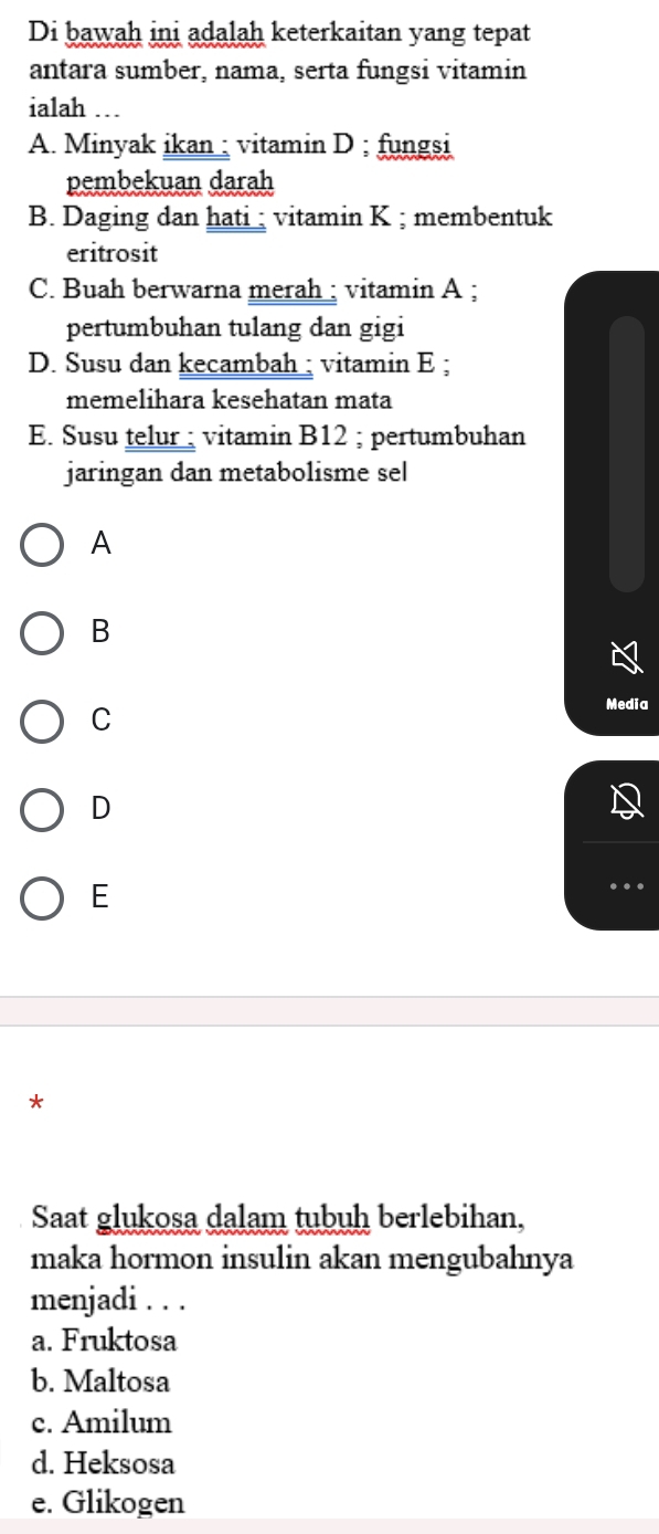 Di bawah ini adalah keterkaitan yang tepat
antara sumber, nama, serta fungsi vitamin
ialah …
A. Minyak ikan ; vitamin D ; fungsi
pembekuan darah
B. Daging dan hati ; vitamin K ; membentuk
eritrosit
C. Buah berwarna merah ; vitamin A ;
pertumbuhan tulang dan gigi
D. Susu dan kecambah ; vitamin E ;
memelihara kesehatan mata
E. Susu telur ; vitamin B12; pertumbuhan
jaringan dan metabolisme sel
A
B
C
Media
D
E
*
Saat glukosa dalam tubuh berlebihan,
maka hormon insulin akan mengubahnya
menjadi . . .
a. Fruktosa
b. Maltosa
c. Amilum
d. Heksosa
e. Glikogen