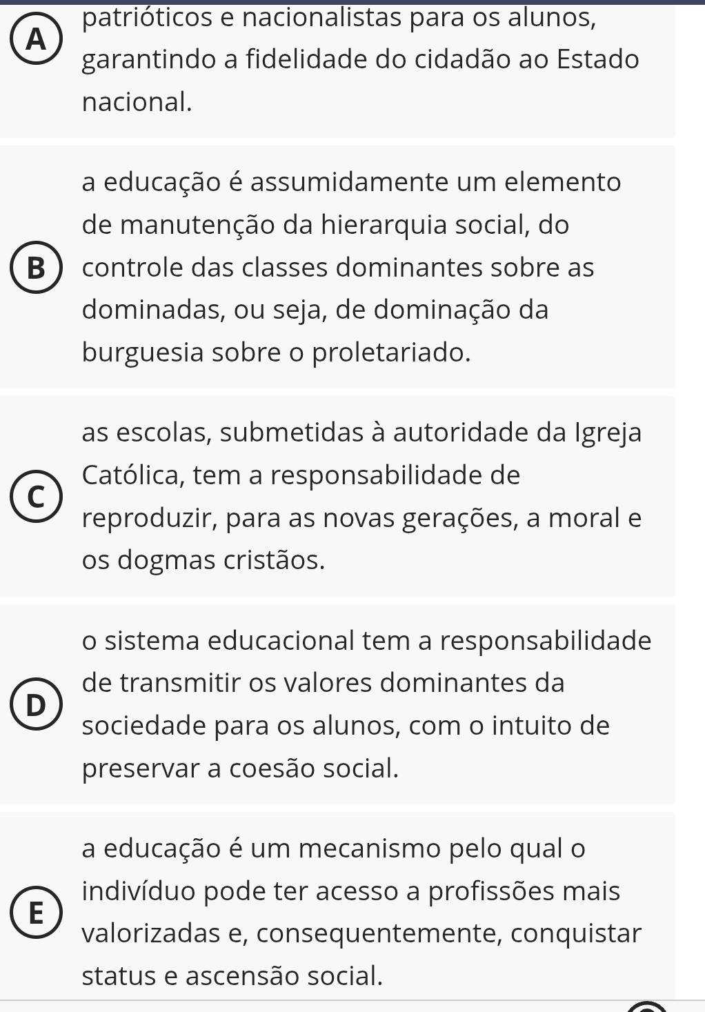 patrióticos e nacionalistas para os alunos,
A
garantindo a fidelidade do cidadão ao Estado
nacional.
a educação é assumidamente um elemento
de manutenção da hierarquia social, do
B  controle das classes dominantes sobre as
dominadas, ou seja, de dominação da
burguesia sobre o proletariado.
as escolas, submetidas à autoridade da Igreja
Católica, tem a responsabilidade de
C
reproduzir, para as novas gerações, a moral e
os dogmas cristãos.
o sistema educacional tem a responsabilidade
de transmitir os valores dominantes da
D
sociedade para os alunos, com o intuito de
preservar a coesão social.
a educação é um mecanismo pelo qual o
indivíduo pode ter acesso a profissões mais
E
valorizadas e, consequentemente, conquistar
status e ascensão social.