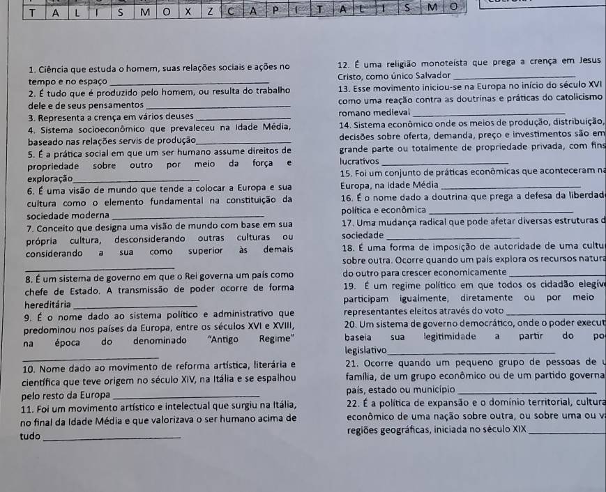 A L | S M Z C A P T A [ 1 S M
1. Ciência que estuda o homem, suas relações sociais e ações no 12. É uma religião monoteísta que prega a crença em Jesus
tempo e no espaço _Cristo, como único Salvador_
2. É tudo que é produzido pelo homem, ou resulta do trabalho 13. Esse movimento iniciou-se na Europa no início do século XVI
dele e de seus pensamentos _como uma reação contra as doutrinas e práticas do catolicismo
3. Representa a crença em vários deuses _romano medieval_
4. Sistema socioeconômico que prevaleceu na Idade Média,  14. Sistema econômico onde os meios de produção, distribuição,
baseado nas relações servis de produção_ decisões sobre oferta, demanda, preço e investimentos são em
5. É a prática social em que um ser humano assume direitos de grande parte ou totalmente de propriedade privada, com fins
propriedade sobre outro por meio da força e lucrativos_
exploração _ 15. Foi um conjunto de práticas econômicas que aconteceram na
6. É uma visão de mundo que tende a colocar a Europa e sua Europa, na Idade Média_
cultura como o elemento fundamental na constituição da 16. É o nome dado a doutrina que prega a defesa da liberdad
sociedade moderna _política e econômica_
7. Conceito que designa uma visão de mundo com base em sua 17. Uma mudança radical que pode afetar diversas estruturas d
própria cultura, desconsiderando outras culturas ou sociedade_
considerando a sua como superior às demais 18. É uma forma de imposição de autoridade de uma cultu
_
sobre outra. Ocorre quando um país explora os recursos natura
8. É um sistema de governo em que o Rei governa um país como do outro para crescer economicamente_
chefe de Estado. A transmissão de poder ocorre de forma 19. É um regime político em que todos os cidadão elegív
hereditária _participam igualmente, diretamente ou por meio
9. É o nome dado ao sistema político e administrativo que representantes eleitos através do voto_
predominou nos países da Europa, entre os séculos XVI e XVIII, 20. Um sistema de governo democrático, onde o poder execut
na época do denominado 'Antigo Regime" baseia sua legitimidade a partir do po
_
legislativo_
10. Nome dado ao movimento de reforma artística, literária e  21. Ocorre quando um pequeno grupo de pessoas de u
científica que teve origem no século XIV, na Itália e se espalhou família, de um grupo econômico ou de um partido governa
pelo resto da Europa _país, estado ou município_
11. Foi um movimento artístico e intelectual que surgiu na Itália,  22. É a política de expansão e o domínio territorial, cultura
no final da Idade Média e que valorizava o ser humano acima de econômico de uma nação sobre outra, ou sobre uma ou v
tudo _regiões geográficas, iniciada no século XIX_