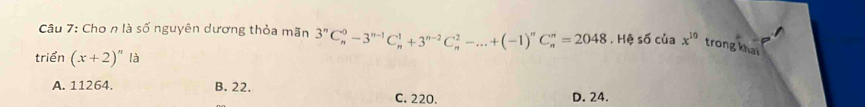 Cho n là số nguyên dương thỏa mãn 3^nC_n^(0-3^n-1)C_n^(1+3^n-2)C_n^(2-...+(-1)^n)C_n^(n=2048.Hhat ?) số của x^(10) trong khai
triển (x+2)^n là
A. 11264. B. 22.
C. 220. D. 24.