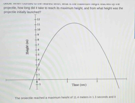 delow, When rounded to the nearest tent, what is the maxmum neight reached by the 
projectile, how long did it take to reach its maximum height, and from what height was the 
projectile initially launched? 
The proiectile reached a maximum height of 11.4 meters in 1.3 seconds and it