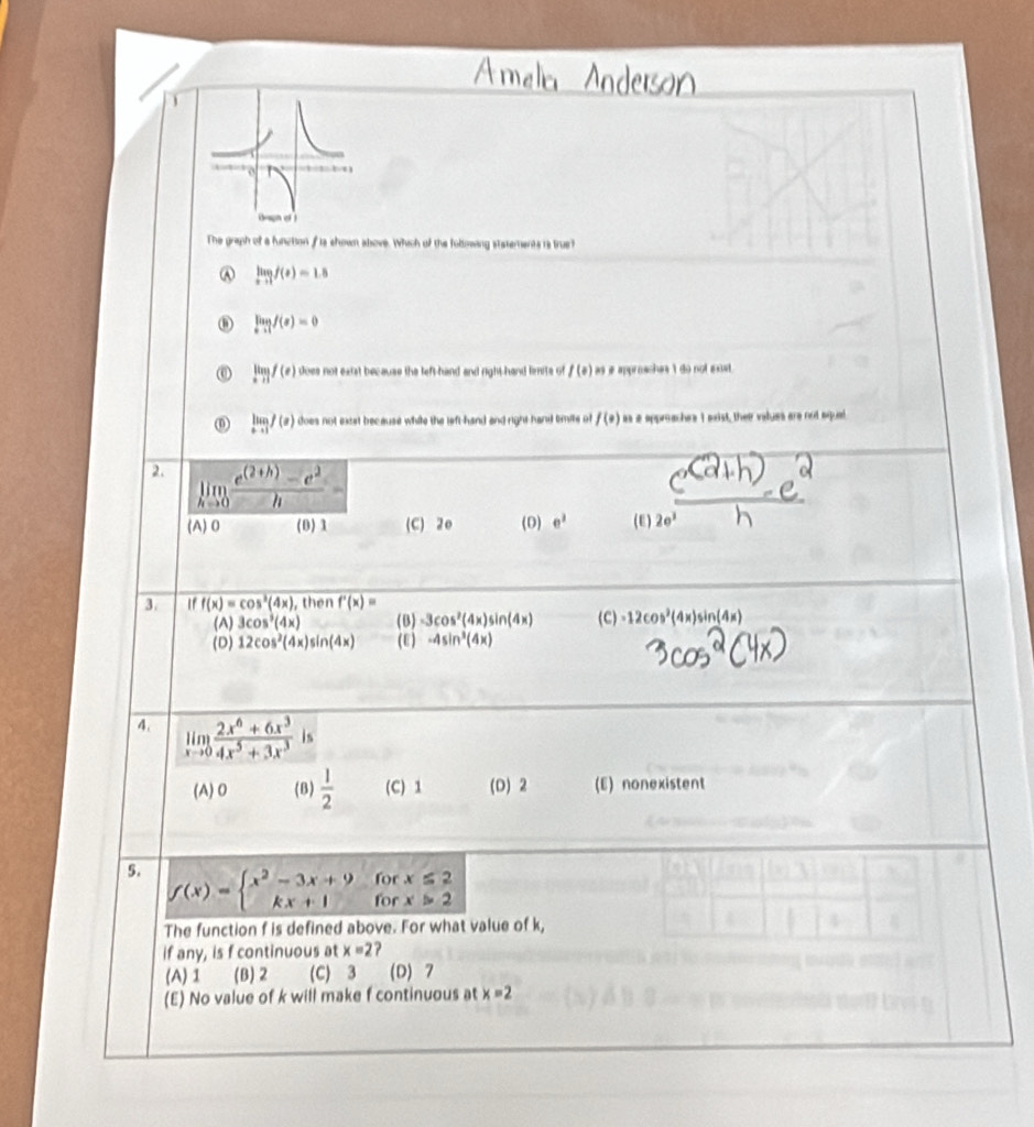 The graph of a function fis shown above. Which of the foltowing statements is true?
A limlimits _xto 1f(x)=1.8
limlimits _xto 1f(x)=0
limlimits _xto 1f(x) does not extst because the left-hand and right-hand lenits of f(0) as a approaches 't do not exst.
limlimits _xto 1f(x) does not extet because while the left-hand and right hand timits of f(0) as a approaches I exist, their values are not mqued
2. limlimits _hto 0 (e^((2+h))-e^2)/h =
(A)0 (0) 1 (C) 20 (D) e^2 (E) 2e^3 n
3. overline iff(x)=cos^3(4x) , then overline f'(x)=
(A) 3cos^3(4x) (B) -3cos^2(4x)sin (4x) (C) -12cos^2(4x)sin (4x)
(D) 12cos^2(4x)sin (4x) (E) -4sin^3(4x)
4. limlimits _xto 0 (2x^6+6x^3)/4x^5+3x^3  is
(A) 0 (B)  1/2  (C) 1 (D) 2 (E) nonexistent
for x≤ 2
5. f(x)=beginarrayl x^2-3x+9 kx+1endarray. for x>2
The function f is defined above. For what value of k,
if any, is f continuous at x=2 ?
(A)1 (B) 2 (C) 3 (D) 7
(E) No value of k will make f continuous at x=2