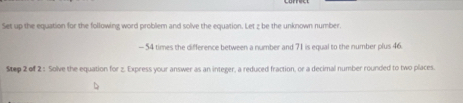 Set up the equation for the following word problem and solve the equation. Let z be the unknown number
- 54 times the difference between a number and 71 is equal to the number plus 46. 
Step 2 of 2 : Solve the equation for z. Express your answer as an integer, a reduced fraction, or a decimal number rounded to two places