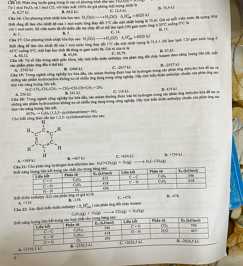 Cầu 15: Phản ứng luyện gang trong lò cao có phương trình như sau: Fe_2O_3(s)+3COO(s
Từ 1 mol Fe_2O_3 và 1 mol CO, với hiệu suất 100% thì giả phóng một lượng nhiệt là
A. 8,27 kJ. B. 49,6 kJ. C. 12,4 kJ. D. 74,4 kJ.
*  Câu 16: Cho phương trình nhiệt hóa học sau: H_2O(s)to H_2O(l) △ _rH_(298)°=6020kJ
Biết rằng đề làm cho nhiệt độ của 1 mol nước lỏng thay đổi 1°C cần một nhiệt lượng là 75,4J. Giả sử mỗi viên nước đá tương ứng
với 1 mol nước. Số viên nước đá tối thiều cần tan chảy đề có thể làm lạnh 500 gam nước lỏng ở 20°C xuống 0°Cla
A. 1. B. 7. C. 14. D. 15.
*  Câu 17: Cho phương trình nhiệt hóa học sau: H_2O(s) H_2O(l) △ _rH_(298)°=6020kJ
Biết rằng đề làm cho nhiệt độ của 1 mol nước lỏng thay đồi 1°C cần một nhiệt lượng là 75,4 J. Đề làm lạnh 120 gam nước lỏng ở
45°C xuống 0°C , một bạn học sinh đã dùng m gam nước đá. Giá trị của m là
A. 60,12. B. 45,09. C. 56,79. D. 67,63.
Câu 18: Từ số liệu trong sách giáo khoa, hãy tính biến thiên enthalpy của phản ứng đốt cháy butane theo năng lượng liên kết, biết
sản phầm phản ứng đều ở thề khí. D. -2557 kJ.
A. -2745 kJ. B. -2496 kJ. C. -2017 kJ.
Câu 19: Trong ngành công nghiệp lọc hóa dầu, các ankan thường được loại bỏ hydrogen trong các phản ứng dehydro hóa đề tao ra
những sản phẩm hydrocacbon không no có nhiều ứng dụng trong công nghiệp. Hãy tính biến thiên anthalpy chuẩn của phản ứng sau
dựa vào năng lượng liên kết.
H_3C-CH_2-CH_2-CH_3to CH_2=CH-CH=CH_2+2H_2
A. 256 kJ. B. 341 kJ. C. 116 kJ. D. 419 kJ.
Câu 20: Trong ngành công nghiệp lọc hóa dầu, các ankan thường được loại bỏ hydrogen trong các phản ứng dehydro hóa đề tao ra
những sản phầm hydrocacbon không no có nhiều ứng dụng trong công nghiệp. Hãy tính biến thiên anthalpy chuẩn của phản ứng sau
dựa vào năng lượng liên kết.
6CH_4to C_6H_6(1,3,5-cy cyclohexatriene) +9H_2
Cho bi -  cyclohexatriene như sau:
A. + B. +467 kJ. C. +654kJ. D. +739 kJ.
drogen hoá ethylene sau: H_2C=CH_2(g)+H_2(g) H_3C-CH_3(g)
B
Biết thiên enthalpy (k. J) của phản ứng có giá trị là
A. +134. B. -134. C. +478.
D. -478.
Câu 22: Xác định biến thiên enthalpy (△ _rH_(298)°) của phản ứng đốt cháy butane:
C_4H_10(g)+O_2(g)to CO_2(g)+H_2O(g)
Bi
6