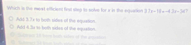 Which is the most efficient first step to solve for x in the equation 3.7x-18=-4.3x-34 ?
Add 3.7x to both sides of the equation.
Add 4.3x to both sides of the equation.
= Rquation