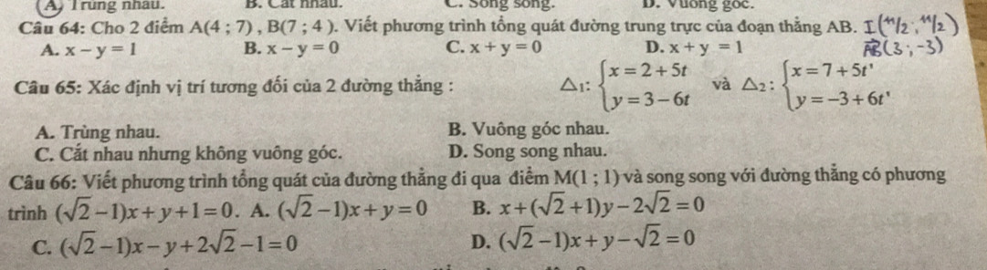 A I rung nhâu. B. Cat nhau. C. Song song. D. Vuong goc.
Câu 64: Cho 2 điểm A(4;7), B(7;4). Viết phương trình tổng quát đường trung trực của đoạn thẳng AB.
A. x-y=1 B. x-y=0 C. x+y=0 D. x+y=1
△ _1:beginarrayl x=2+5t y=3-6tendarray.
Câu 65: Xác định vị trí tương đối của 2 đường thẳng : và △ _2:beginarrayl x=7+5t' y=-3+6t'endarray.
A. Trùng nhau. B. Vuông góc nhau.
C. Cắt nhau nhưng không vuông góc. D. Song song nhau.
Câu 66: Viết phương trình tổng quát của đường thẳng đi qua điểm M(1;1) và song song với đường thắng có phương
trình (sqrt(2)-1)x+y+1=0. A. (sqrt(2)-1)x+y=0 B. x+(sqrt(2)+1)y-2sqrt(2)=0
C. (sqrt(2)-1)x-y+2sqrt(2)-1=0 D. (sqrt(2)-1)x+y-sqrt(2)=0