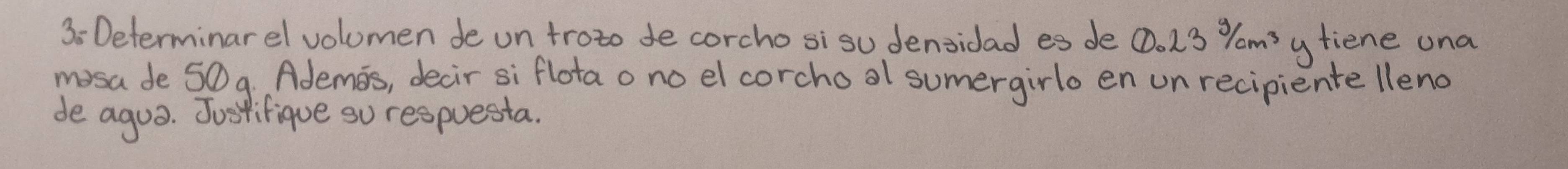 Determinarel volumen de un troto de corcho sisu densidad es de  enclosecircle123^3/cm^3 ytiene una 
mosa de 50 9. Ademos, decir si flota o no el corchool sumergirlo en un recipiente lleno 
de agua. Justifique su respuesta.