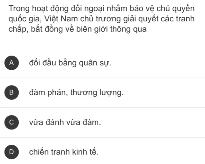 Trong hoạt động đối ngoại nhằm bảo vệ chủ quyền
quốc gia, Việt Nam chủ trương giải quyết các tranh
chấp, bất đồng về biên giới thông qua
A đối đầu bằng quân sự.
B đàm phán, thương lượng.
C vừa đánh vừa đàm.
D chiến tranh kinh tế.