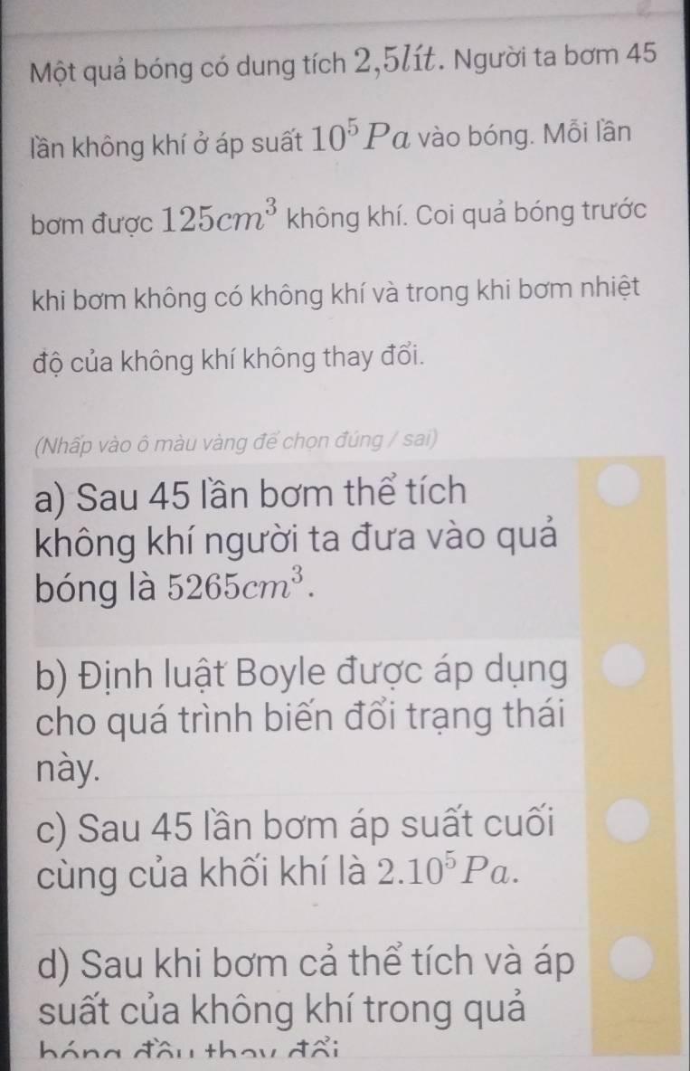 Một quả bóng có dung tích 2, 5lít. Người ta bơm 45
lần không khí ở áp suất 10^5Pa z vào bóng. Mỗi lần 
bơm được 125cm^3 không khí. Coi quả bóng trước 
khi bơm không có không khí và trong khi bơm nhiệt 
độ của không khí không thay đổi. 
(Nhấp vào ô màu vàng để chọn đúng / sai) 
a) Sau 45 lần bơm thể tích 
không khí người ta đưa vào quả 
bóng là 5265cm^3. 
b) Định luật Boyle được áp dụng 
cho quá trình biến đổi trạng thái 
này. 
c) Sau 45 lần bơm áp suất cuối 
cùng của khối khí là 2.10^5Pa. 
d) Sau khi bơm cả thể tích và áp 
suất của không khí trong quả 
hóng đầu thoy đổi