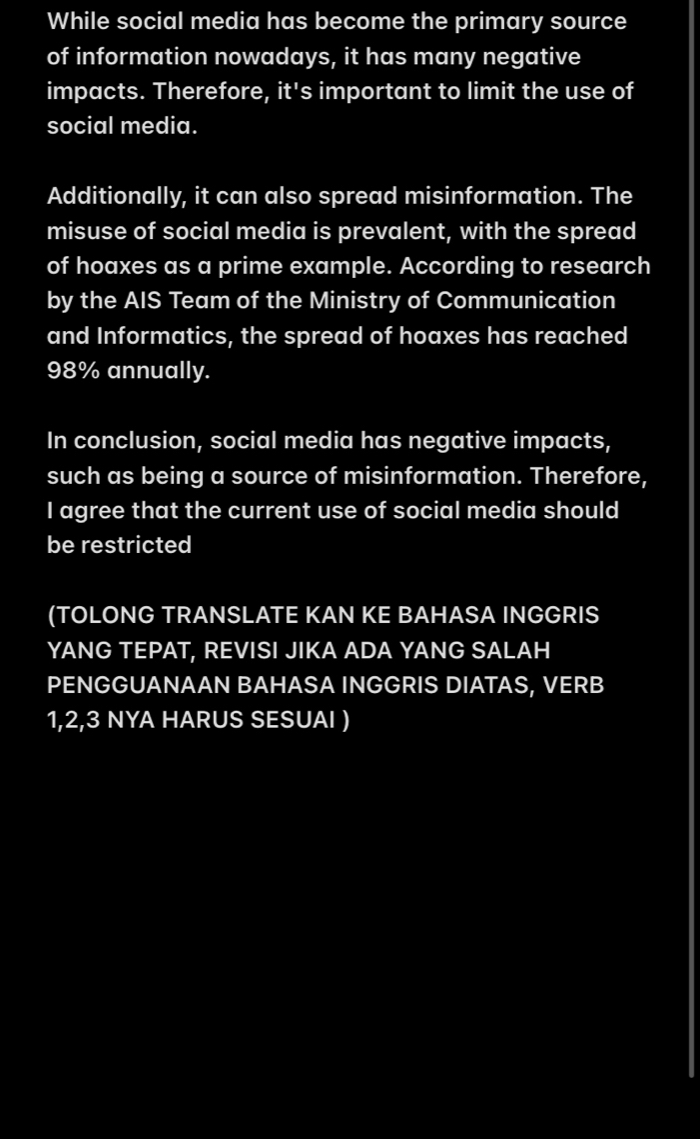 While social media has become the primary source 
of information nowadays, it has many negative 
impacts. Therefore, it's important to limit the use of 
social media. 
Additionally, it can also spread misinformation. The 
misuse of social media is prevalent, with the spread 
of hoaxes as a prime example. According to research 
by the AIS Team of the Ministry of Communication 
and Informatics, the spread of hoaxes has reached
98% annually. 
In conclusion, social media has negative impacts, 
such as being a source of misinformation. Therefore, 
I agree that the current use of social media should 
be restricted 
(TOLONG TRANSLATE KAN KE BAHASA INGGRIS 
YANG TEPAT, REVISI JIKA ADA YANG SALAH 
PENGGUANAAN BAHASA INGGRIS DIATAS, VERB
1, 2, 3 NYA HARUS SESUAI )