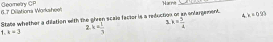 Geometry CP Name_ 
6.7 Dilations Worksheet 
4. 
State whether a dilation with the given scale factor is a reduction or an enlargement. k=0.93
3. 
1. k=3 2. k= 1/3  k= 5/4 