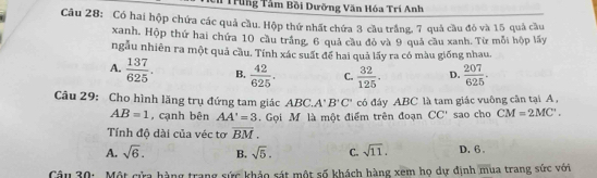 Trầng Tâm Bồi Dưỡng Văn Hóa Trí Anh
Câu 28: Có hai hộp chứa các quả cầu. Hộp thứ nhất chứa 3 cầu trắng, 7 quả cầu đỏ và 15 quả cầu
xanh. Hộp thứ hai chứa 10 cầu trắng. 6 quả cầu đỏ và 9 quả cầu xanh. Từ mỗi hộp lấy
ngẫu nhiên ra một quả cầu. Tính xác suất để hai quả lấy ra có màu giống nhau.
A.  137/625 . B.  42/625 . C.  32/125 . D.  207/625 . 
Câu 29: Cho hình lăng trụ đứng tam giác ABC. A'B'C' có đây ABC là tam giác vuông cân tại A,
AB=1 , cạnh bên AA'=3. Gọi Mỹ là một điểm trên đoạn CC' sao cho CM=2MC'. 
Tính độ dài của véc tơ overline BM.
A. sqrt(6). B. sqrt(5). C. sqrt(11). D. 6 。
Câu 30: Một cửa hàng trang sức khảo sát một số khách hàng xem họ dự định mùa trang sức với