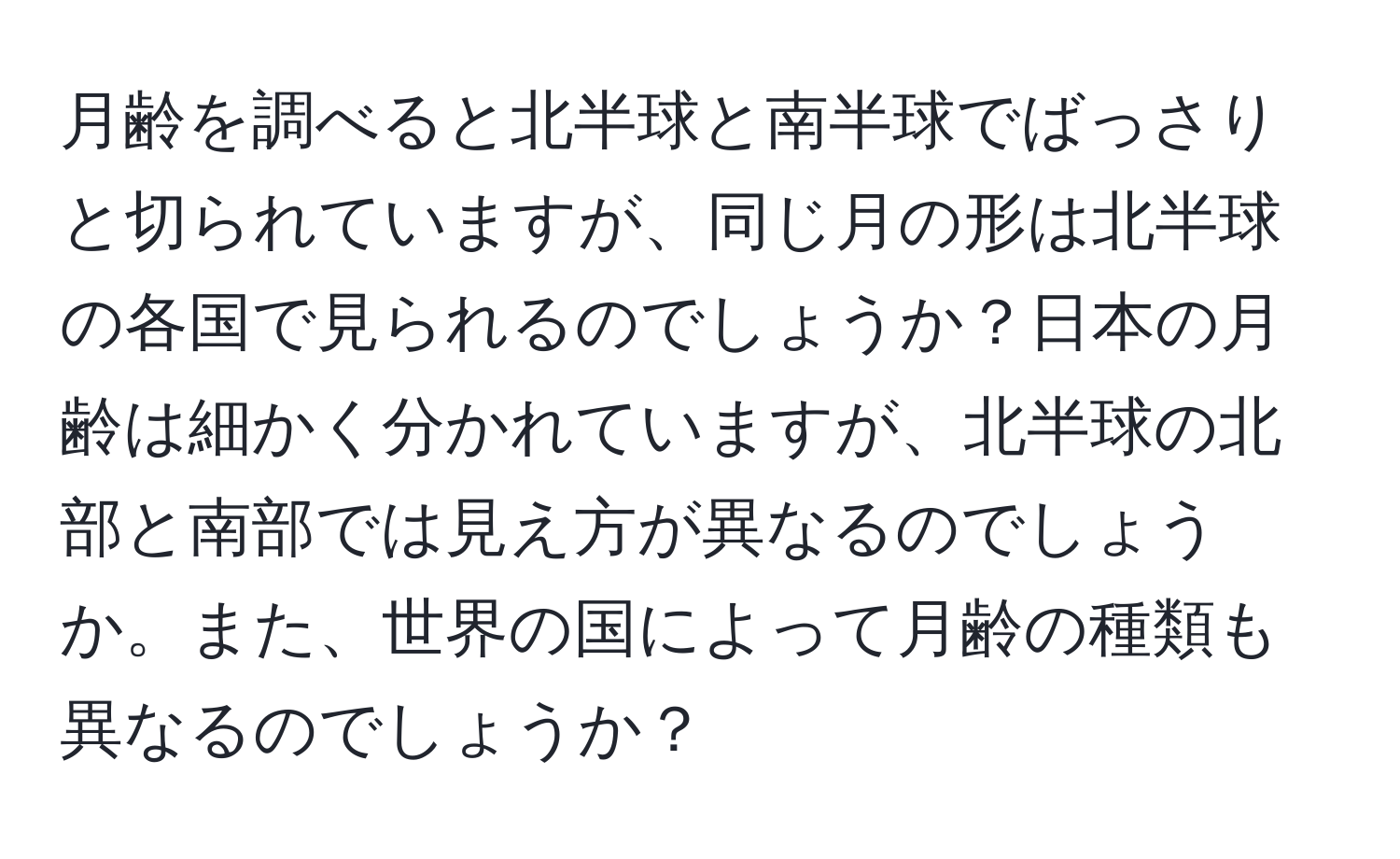 月齢を調べると北半球と南半球でばっさりと切られていますが、同じ月の形は北半球の各国で見られるのでしょうか？日本の月齢は細かく分かれていますが、北半球の北部と南部では見え方が異なるのでしょうか。また、世界の国によって月齢の種類も異なるのでしょうか？