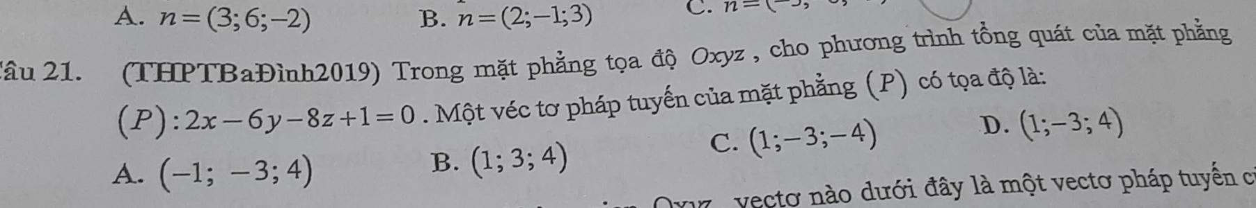 A. n=(3;6;-2) B. n=(2;-1;3)
C. n=(-), 
Xầu 21. (THPTBaĐình2019) Trong mặt phẳng tọa độ Oxyz , cho phương trình tổng quát của mặt phẳng
(P):2x-6y-8z+1=0 Một véc tơ pháp tuyến của mặt phẳng (P) có tọa độ là:
D. (1;-3;4)
A. (-1;-3;4)
B. (1;3;4)
C. (1;-3;-4)
e vectơ nào dưới đây là một vectơ pháp tuyến có