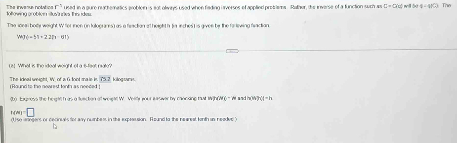 The inverse notation f^(-1) used in a pure mathematics problem is not always used when finding inverses of applied problems. Rather, the inverse of a function such as C=C(q)
following problem illustrates this idea. will be q=q(C) The 
The ideal body weight W for men (in kilograms) as a function of height h (in inches) is given by the following function.
W(h)=51+2.2(h-61)
(a) What is the ideal weight of a 6-foot male? 
The ideal weight, W, of a 6-foot male is 75.2 kilograms. 
(Round to the nearest tenth as needed ) 
(b) Express the height h as a function of weight W. Verify your answer by checking that W(h(W))=W and h(W(h))=h
h(w)=□
(Use integers or decimals for any numbers in the expression. Round to the nearest tenth as needed.)