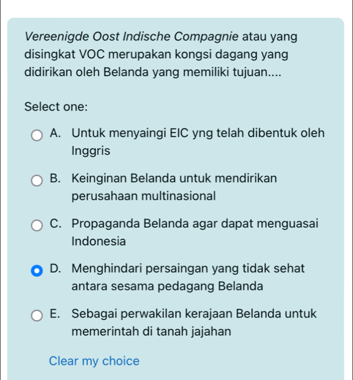 Vereenigde Oost Indische Compagnie atau yang
disingkat VOC merupakan kongsi dagang yang
didirikan oleh Belanda yang memiliki tujuan....
Select one:
A. Untuk menyaingi EIC yng telah dibentuk oleh
Inggris
B. Keinginan Belanda untuk mendirikan
perusahaan multinasional
C. Propaganda Belanda agar dapat menguasai
Indonesia
D. Menghindari persaingan yang tidak sehat
antara sesama pedagang Belanda
E. Sebagai perwakilan kerajaan Belanda untuk
memerintah di tanah jajahan
Clear my choice