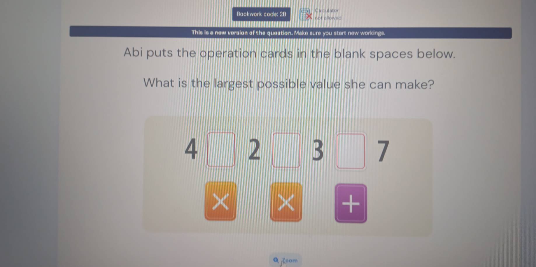 Calculator 
Bookwork code: 2B not allowed 
This is a new version of the question. Make sure you start new workings. 
Abi puts the operation cards in the blank spaces below. 
What is the largest possible value she can make?
4□ 2
3
I 
× 
× 
+ 
Q 7oom