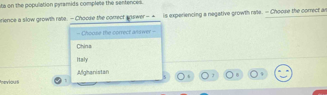 ta on the population pyramids complete the sentences.
erience a slow growth rate. -- Choose the correct answer - ▲ is experiencing a negative growth rate. -- Choose the correct an
-- Choose the correct answer --
China
Italy
Afghanistan
5 6 7 8 9
Previous
1