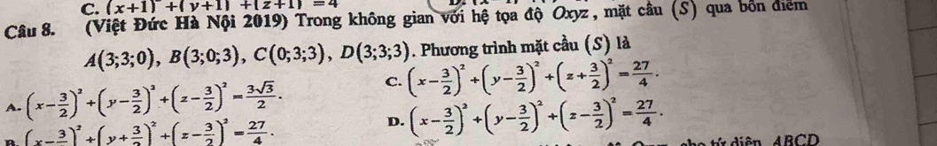 (x+1)+(y+1)+(z+1)=4
Câu 8. (Việt Đức Hà Nội 2019) Trong không gian với hệ tọa độ Oxyz, mặt câu (S) qua bốn điểm
A(3;3;0), B(3;0;3), C(0;3;3), D(3;3;3). Phương trình mặt cầu (S) là
C.
A. (x- 3/2 )^2+(y- 3/2 )^2+(z- 3/2 )^2= 3sqrt(3)/2 . (x- 3/2 )^2+(y- 3/2 )^2+(z+ 3/2 )^2= 27/4 .
(x-frac 3)^2+(y+ 3/2 )^2+(z- 3/2 )^2= 27/4 .
D. (x- 3/2 )^2+(y- 3/2 )^2+(z- 3/2 )^2= 27/4 . 
ên ABCD