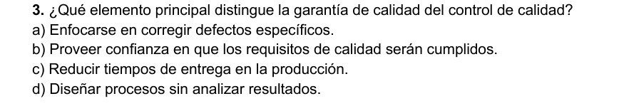 ¿Qué elemento principal distingue la garantía de calidad del control de calidad?
a) Enfocarse en corregir defectos específicos.
b) Proveer confianza en que los requisitos de calidad serán cumplidos.
c) Reducir tiempos de entrega en la producción.
d) Diseñar procesos sin analizar resultados.