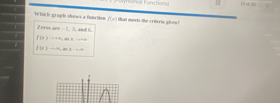 (Fulynomial Functions)
10 of 20
1
Which graph shows a function f(x) that meets the criteria given?
1 Zeros are —1, 3, and 6.
1 f(x)to +∈fty ,a sxto +∈fty
1
f(x)to -∈fty , asxto -∈fty
y