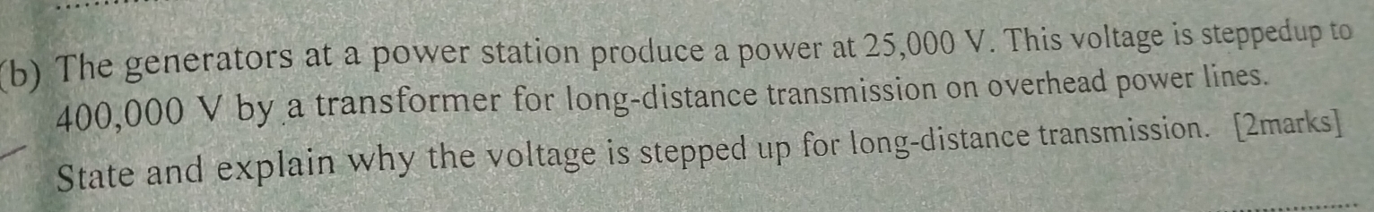 The generators at a power station produce a power at 25,000 V. This voltage is steppedup to
400,000 V by a transformer for long-distance transmission on overhead power lines. 
State and explain why the voltage is stepped up for long-distance transmission. [2marks]