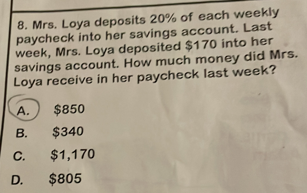 Mrs. Loya deposits 20% of each weekly
paycheck into her savings account. Last
week, Mrs. Loya deposited $170 into her
savings account. How much money did Mrs.
Loya receive in her paycheck last week?
A. $850
B. $340
C. $1,170
D. $805