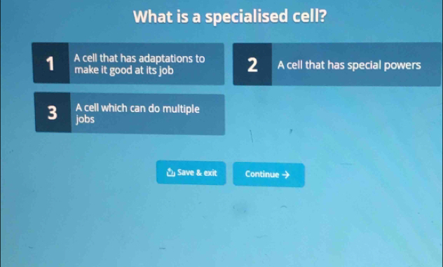 What is a specialised cell?
1 A cell that has adaptations to 2 A cell that has special powers
make it good at its job
3 A cell which can do multiple
jobs
Save & exit Continue