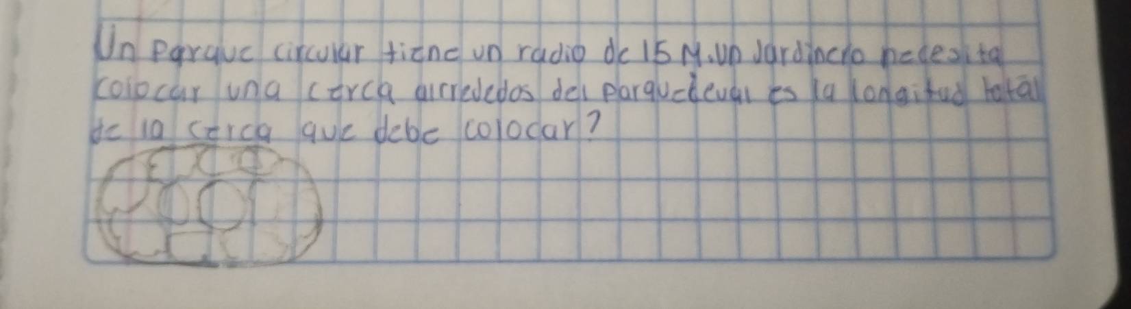 Un parauc circular fiane un radio de 15 M. un Jardincio hecesita 
colocar una corch airrededos del plarquclevar es ka kongifud totā 
de ia corca que debe colodar?