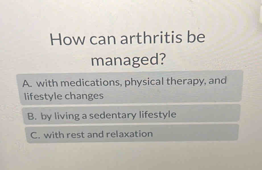 How can arthritis be
managed?
A. with medications, physical therapy, and
lifestyle changes
B. by living a sedentary lifestyle
C. with rest and relaxation