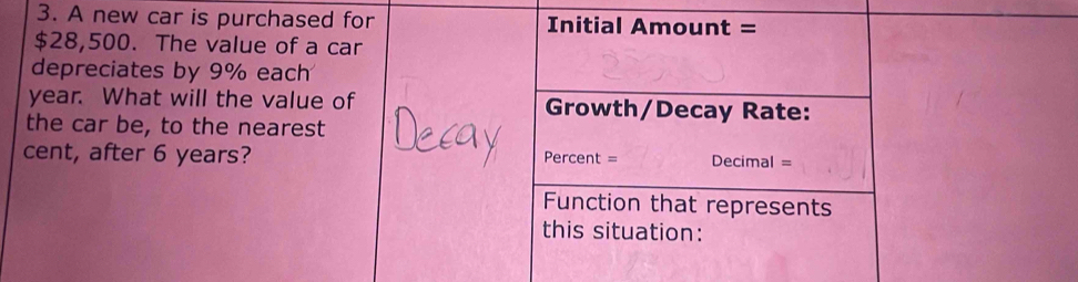 A new car is purchased for Initial Amount =
$28,500. The value of a car 
depreciates by 9% each
year. What will the value of Growth/Decay Rate: 
the car be, to the nearest 
cent, after 6 years? Percent = Decimal = 
Function that represents 
this situation: