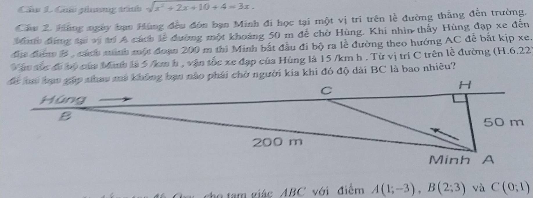 Cầu 1. Giải phơng tíình sqrt(x^2+2x+10)+4=3x. 
Câu 2. Háng ngày bạn Hùng đều đón bạn Minh đi học tại một vị trí trên lề đường thẳng đến trường. 
Mo đứng tại vị trí A cách lễ đường một khoảng 50 m để chờ Hùng. Khi nhìn thấy Hùng đạp xe đến 
đh đượm B , cách minh một đoạn 200 m thi Minh bắt đầu đi bộ ra lễ đường theo hướng AC để bắt kịp xe. 
ận tộc đó bộ của Manh là 5 /km h , vận tốc xe đạp của Hùng là 15 /km h. Từ vị trí C trên lề đường (H.6.22) 
để hai bạt gặp nhau ma không bạn nào phải chờ người kia khi đó độ dài BC là bao nhiêu? 
cho tam giác ABC với điểm A(1;-3), B(2;3) và C(0;1)