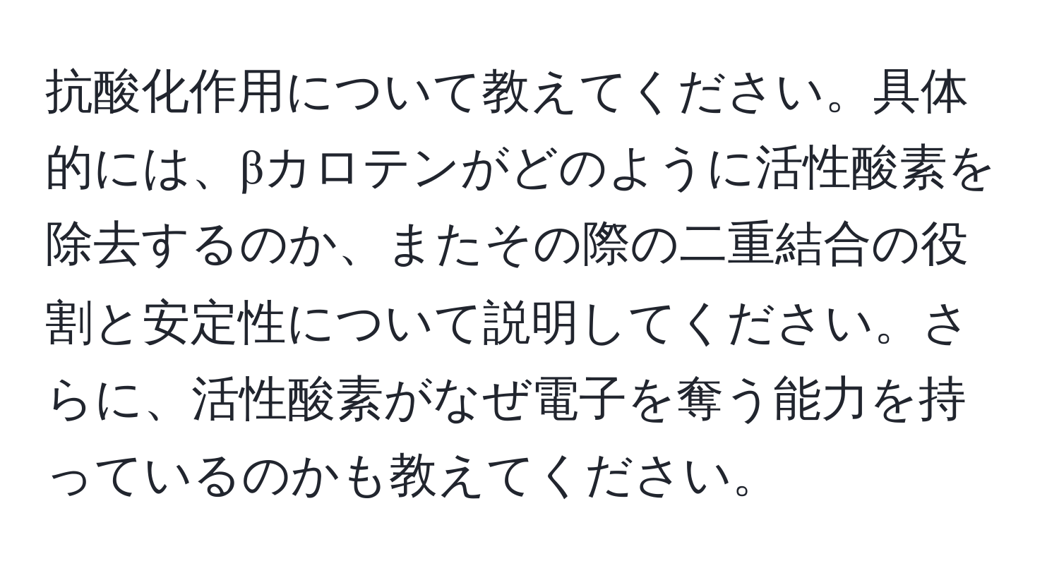 抗酸化作用について教えてください。具体的には、βカロテンがどのように活性酸素を除去するのか、またその際の二重結合の役割と安定性について説明してください。さらに、活性酸素がなぜ電子を奪う能力を持っているのかも教えてください。