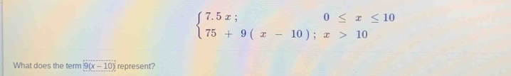 beginarrayl 7.5x;0≤ x≤ 10 75+9(x-10);x>10endarray.
What does the term 9(x-10) represent?