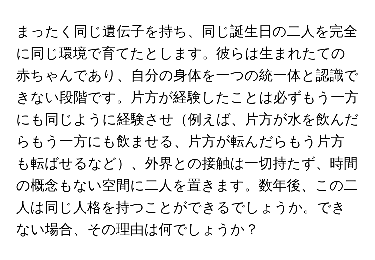 まったく同じ遺伝子を持ち、同じ誕生日の二人を完全に同じ環境で育てたとします。彼らは生まれたての赤ちゃんであり、自分の身体を一つの統一体と認識できない段階です。片方が経験したことは必ずもう一方にも同じように経験させ例えば、片方が水を飲んだらもう一方にも飲ませる、片方が転んだらもう片方も転ばせるなど、外界との接触は一切持たず、時間の概念もない空間に二人を置きます。数年後、この二人は同じ人格を持つことができるでしょうか。できない場合、その理由は何でしょうか？