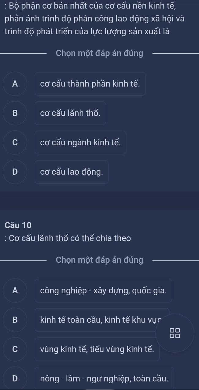 Bộ phận cơ bản nhất của cơ cấu nền kinh tế,
phản ánh trình độ phân công lao động xã hội và
trình độ phát triển của lực lượng sản xuất là
Chọn một đáp án đúng
A cơ cấu thành phần kinh tế.
B cơ cấu lãnh thổ.
C cơ cấu ngành kinh tế.
D cơ cấu lao động.
Câu 10
: Cơ cấu lãnh thổ có thể chia theo
Chọn một đáp án đúng
A công nghiệp - xây dựng, quốc gia.
B kinh tế toàn cầu, kinh tế khu vực
0□
n o
C vùng kinh tế, tiểu vùng kinh tế.
D nông - lâm - ngư nghiệp, toàn cầu.