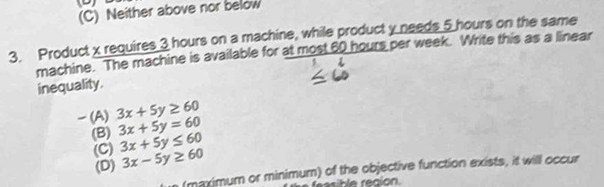 (C) Neither above nor below
3. Product x requires 3 hours on a machine, while product y needs 5 hours on the same
machine. The machine is available for at most 60 hours per week. Write this as a linear
inequality.
(A) 3x+5y≥ 60
(B) 3x+5y=60
(C) 3x+5y≤ 60
(D) 3x-5y≥ 60
(maximum or minimum) of the objective function exists, it will occur
eble región.