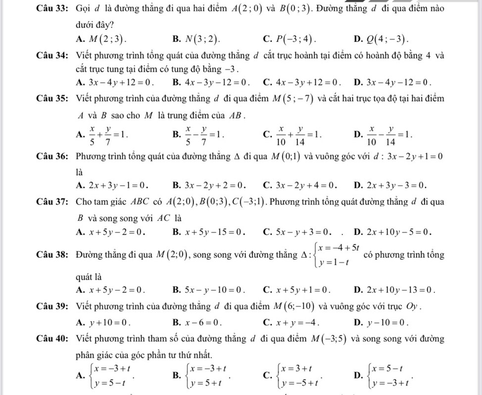 Gọi đ là đường thắng đi qua hai điểm A(2;0) và B(0;3). Đường thắng đ đi qua điểm nào
dưới đây?
A. M(2;3). B. N(3;2). C. P(-3;4). D. Q(4;-3).
Câu 34: Viết phương trình tổng quát của đường thắng đ cắt trục hoành tại điểm có hoành độ bằng 4 và
cắt trục tung tại điểm có tung độ bằng −3 .
A. 3x-4y+12=0. B. 4x-3y-12=0. C. 4x-3y+12=0. D. 3x-4y-12=0.
Câu 35: Viết phương trình của đường thắng đ đi qua điểm M(5;-7) và cắt hai trục tọa độ tại hai điểm
A và B sao cho M là trung điểm của AB .
A.  x/5 + y/7 =1. B.  x/5 - y/7 =1. C.  x/10 + y/14 =1. D.  x/10 - y/14 =1.
Câu 36: Phương trình tổng quát của đường thắng △ di qua M(0;1) và vuông góc với d:3x-2y+1=0
là
A. 2x+3y-1=0. B. 3x-2y+2=0. C. 3x-2y+4=0. D. 2x+3y-3=0.
Câu 37: Cho tam giác ABC có A(2;0),B(0;3),C(-3;1). Phương trình tổng quát đường thắng đ đi qua
B và song song với AC là
A. x+5y-2=0. B. x+5y-15=0. C. 5x-y+3=0 D. 2x+10y-5=0.
Câu 38: Đường thắng đi qua M(2;0) , song song với đường thắng Delta :beginarrayl x=-4+5t y=1-tendarray. có phương trình tổng
quát là
A. x+5y-2=0. B. 5x-y-10=0. C. x+5y+1=0. D. 2x+10y-13=0.
Câu 39: Viết phương trình của đường thắng đ đi qua điểm M(6;-10) và vuông góc với trục Oy .
A. y+10=0. B. x-6=0. C. x+y=-4. D. y-10=0.
Câu 40: Viết phương trình tham số của đường thắng đ đi qua điểm M(-3;5) và song song với đường
phân giác của góc phần tư thứ nhất.
A. beginarrayl x=-3+t y=5-tendarray. . B. beginarrayl x=-3+t y=5+tendarray. . C. beginarrayl x=3+t y=-5+tendarray. . D. beginarrayl x=5-t y=-3+tendarray. .