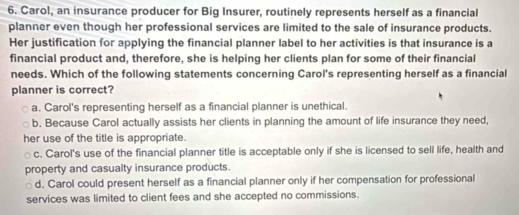 Carol, an insurance producer for Big Insurer, routinely represents herself as a financial
planner even though her professional services are limited to the sale of insurance products.
Her justification for applying the financial planner label to her activities is that insurance is a
financial product and, therefore, she is helping her clients plan for some of their financial
needs. Which of the following statements concerning Carol's representing herself as a financial
planner is correct?
a. Carol's representing herself as a financial planner is unethical.
b. Because Carol actually assists her clients in planning the amount of life insurance they need,
her use of the title is appropriate.
c. Carol's use of the financial planner title is acceptable only if she is licensed to sell life, health and
property and casualty insurance products.
d. Carol could present herself as a financial planner only if her compensation for professional
services was limited to client fees and she accepted no commissions.