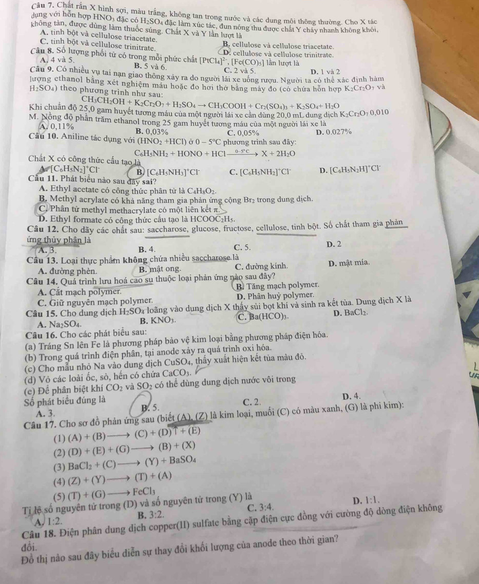 Chất rắn X hình sợi, màu trắng, không tan trong nước và các dung môi thông thường. Cho X tác
dụng với hỗn hợp HNO_3 đặc có H_2SO_4 4 đặc làm xúc tác, đun nóng thu được chất Y cháy nhanh không khói,
không tàn, được dùng làm thuốc súng. Chất X và Y lần lượt là
A. tinh bột và cellulose triacetate.
B. cellulose và cellulose triacetate.
C. tinh bột và cellulose trinitrate. D. cellulose và cellulose trinitrate.
Câu 8. Số lượng phối từ có trong mỗi phức chất [PtCl_4]^2-,[Fe(CO)_5] lần lượt là
A. 4 và 5.
B. 5 và 6. C. 2 và 5.
D. 1 và 2
Câu 9. Có nhiều yụ tai nạn giao thông xây ra do người lái xe uống rượu. Người ta có thể xác định hàm
lượng ethanol bằng xét nghiệm máu hoặc đo hơi thở bằng máy đo (có chứa hỗn hợp K_2Cr_2O_7 và
H_2SO_4 )  theo phương trình như sau:
CH_3CH_2OH+K_2Cr_2O_7+H_2SO_4to CH_3COOH+Cr_2(SO_4)_3+K_2SO_4+H_2O
Khi chuẩn độ 25,0 gam huyết tương máu của một người lái xe cần dùng 20,0 mL dung dịch K_2Cr_2O_70,010
M. Nồng độ phần trăm ethanol trong 25 gam huyết tương máu của một người lái xe là
A. 0,11% B. 0,03% C. 0,05% D. 0.027%
Câu 10. Aniline tác dụng với (HNO_2+HCl) Ở 0-5°C phương trình sau đây:
C_6H_5NH_2+HONO+HClxrightarrow 0-5°CX+2H_2O
Chất X có công thức cấu tạo là D. [C_6H_5N_2H]^+Cl^-
A_6[C_6H_5N_2]^+Cl^- B [C_6H_5NH_3]^+Cl^- C. [C_6H_5NH_2]^+Cl^-
Cầu 11. Phát biểu nào sau đãy sai?
A. Ethyl acetate có công thức phân tử là C_4H_8O_2.
B. Methyl acrylate có khả năng tham gia phản ứng cộng Br₂ trong dung dịch.
C. Phân tử methyl methacrylate có một liên kết π.
D. Ethyl formate có công thức cấu tạo là HCOOC₂Hs.
Câu 12. Cho dãy các chất sau: saccharose, glucose, fructose, cellulose, tinh bột. Số chất tham gia phản
ứng thủy phân là
A. B. B. 4. C. 5. D. 2
Câu 13. Loại thực phẩm không chứa nhiều saccharose là
A. đường phèn. B. mật ong. C. đường kính D. mật mía.
Câu 14. Quá trình lưu hoá cao su thuộc loại phản ứng nào sau đây?
A. Cắt mạch polymer. B. Tăng mạch polymer.
C. Giữ nguyên mạch polymer. D. Phân huỷ polymer.
Câu 15. Cho dung dịch H_2SO là loãng vào dung dịch X thấy sủi bọt khí và sinh ra kết tủa. Dung dịch X là
A. Na_2SO_4. C. Ba(HCO)₃. D. BaCl ).
B. KNO_3.
Câu 16. Cho các phát biểu sau:
(a) Tráng Sn lên Fe là phương pháp bảo vệ kim loại bằng phương pháp điện hóa.
(b) Trong quá trình điện phân, tại anode xảy ra quá trình oxi hóa.
(c) Cho mẫu nhỏ Na vào dung dịch CuSO_4 4, thấy xuất hiện kết tủa màu đỏ.
(d) Vỏ các loài ốc, sò, hến có chứa CaCO_3
a
(e) Để phân biệt khí CO_2 và SO_2 có thể dùng dung dịch nước vôi trong
Số phát biểu đúng là C. 2. D. 4.
A. 3. B. 5.
Câu 17. Cho sơ đồ phản ứng sau (biết (A ).(Z) là kim loại, muối (C) có màu xanh, (G) là phi kim):
(1) (A)+(B)to (C)+(D)T+(E)
(2) (D)+(E)+(G)to (B)+(X)
(3) BaCl_2+(C)to (Y)+BaSO_4
(4) (Z)+(Y)to (T)+(A)
(5) (T)+(G)to FeCl_3
Tỉ lệ số nguyên tử trong (D) và số nguyên tử trong (Y) là
D. 1:1.
A. I:2. 3:2. C. 3:4.
B.
Câu 18. Điện phân dung dịch copper(II) sulfate bằng cặp điện cực đồng với cường độ dòng điện không
đồi.
Đồ thị nào sau đây biểu diễn sự thay đổi khối lượng của anode theo thời gian?
