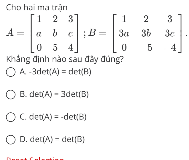 Cho hai ma trân
A=beginbmatrix 1&2&3 a&b&c 0&5&4endbmatrix; B=beginbmatrix 1&2&3 3a&3b&3c 0&-5&-4endbmatrix. 
Khãng định nào sau đãy đúng?
A. -3det(A)=det(B)
B. det(A)=3det(B)
C. det(A)=-det(B)
D. det(A)=det(B)