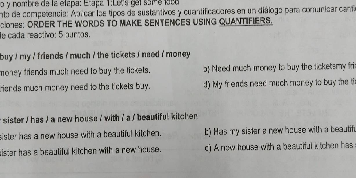 ro y nombre de la etapa: Étapa 1:Let's get somé food
ento de competencia: Aplicar los tipos de sustantivos y cuantificadores en un diálogo para comunicar cantió
cioneS: ORDER THE WORDS TO MAKE SENTENCES USING QUANTIFIERS.
de cada reactivo: 5 puntos.
buy / my / friends / much / the tickets / need / money
money friends much need to buy the tickets. b) Need much money to buy the ticketsmy fri
friends much money need to the tickets buy. d) My friends need much money to buy the tic
y sister / has / a new house / with / a / beautiful kitchen
sister has a new house with a beautiful kitchen. b) Has my sister a new house with a beautifu
sister has a beautiful kitchen with a new house. d) A new house with a beautiful kitchen has