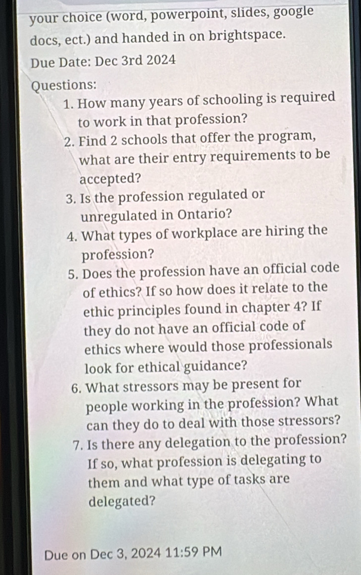 your choice (word, powerpoint, slides, google 
docs, ect.) and handed in on brightspace. 
Due Date: Dec 3rd 2024 
Questions: 
1. How many years of schooling is required 
to work in that profession? 
2. Find 2 schools that offer the program, 
what are their entry requirements to be 
accepted? 
3. Is the profession regulated or 
unregulated in Ontario? 
4. What types of workplace are hiring the 
profession? 
5. Does the profession have an official code 
of ethics? If so how does it relate to the 
ethic principles found in chapter 4? If 
they do not have an official code of 
ethics where would those professionals 
look for ethical guidance? 
6. What stressors may be present for 
people working in the profession? What 
can they do to deal with those stressors? 
7. Is there any delegation to the profession? 
If so, what profession is delegating to 
them and what type of tasks are 
delegated? 
Due on Dec 3, 2024 11:59 PM